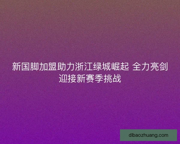 新国脚加盟助力浙江绿城崛起 全力亮剑迎接新赛季挑战