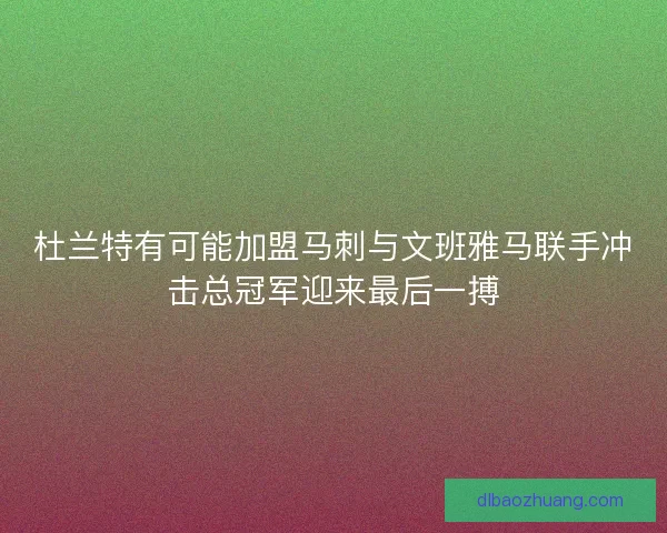 杜兰特有可能加盟马刺与文班雅马联手冲击总冠军迎来最后一搏