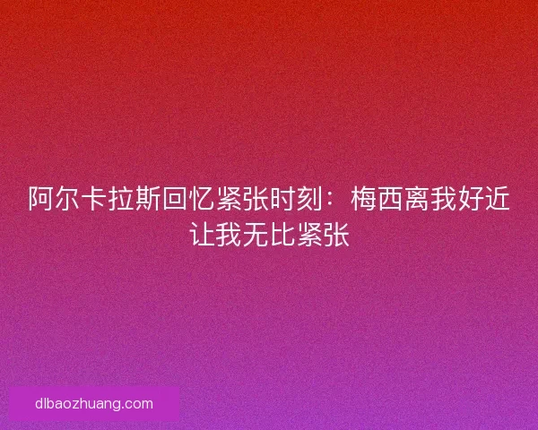 阿尔卡拉斯回忆紧张时刻：梅西离我好近让我无比紧张