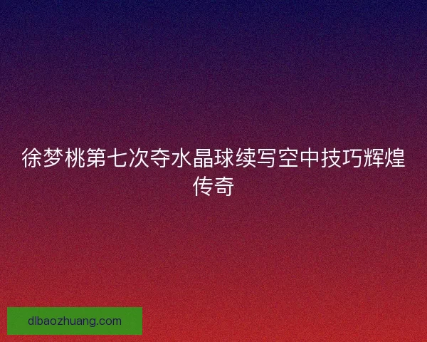 徐梦桃第七次夺水晶球续写空中技巧辉煌传奇