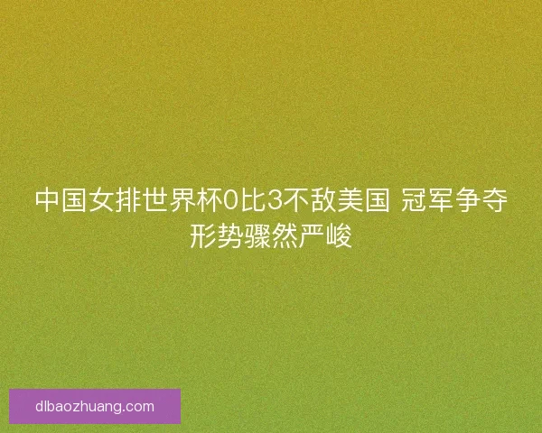 中国女排世界杯0比3不敌美国 冠军争夺形势骤然严峻
