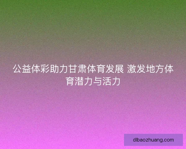公益体彩助力甘肃体育发展 激发地方体育潜力与活力