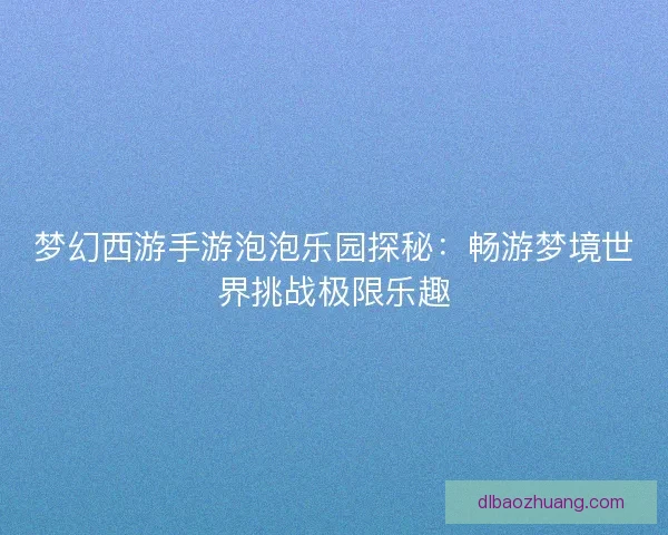 梦幻西游手游泡泡乐园探秘：畅游梦境世界挑战极限乐趣
