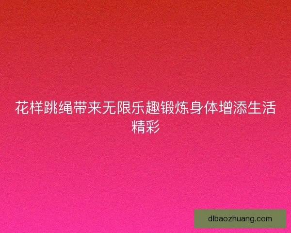 花样跳绳带来无限乐趣锻炼身体增添生活精彩