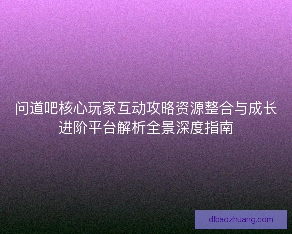 问道吧核心玩家互动攻略资源整合与成长进阶平台解析全景深度指南