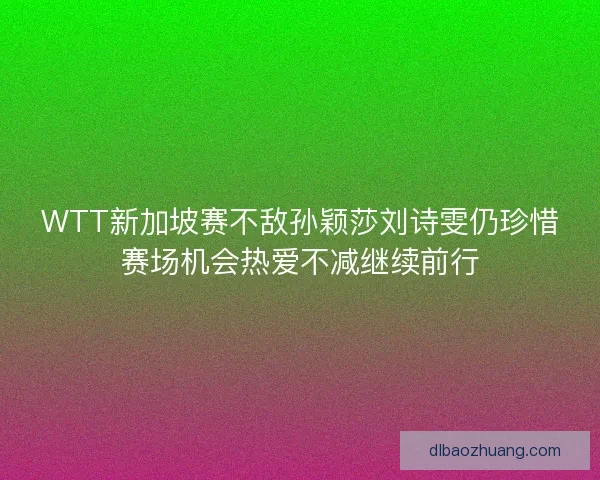 WTT新加坡赛不敌孙颖莎刘诗雯仍珍惜赛场机会热爱不减继续前行