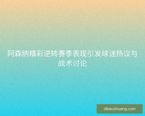 阿森纳精彩逆转赛季表现引发球迷热议与战术讨论
