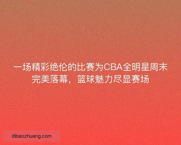 一场精彩绝伦的比赛为CBA全明星周末完美落幕，篮球魅力尽显赛场